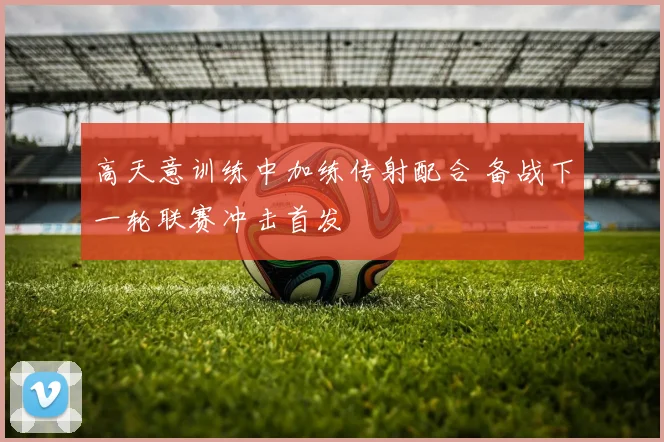 高天意训练中加练传射配合 备战下一轮联赛冲击首发