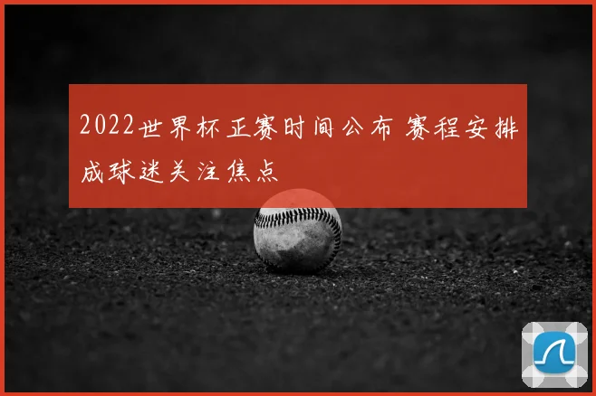 2022世界杯正赛时间公布 赛程安排成球迷关注焦点
