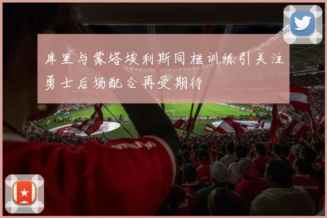 库里与蒙塔埃利斯同框训练引关注勇士后场配合再受期待