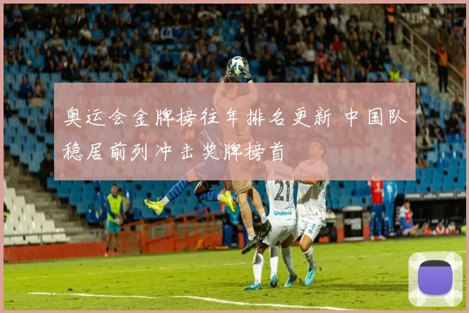 奥运会金牌榜往年排名更新 中国队稳居前列冲击奖牌榜首