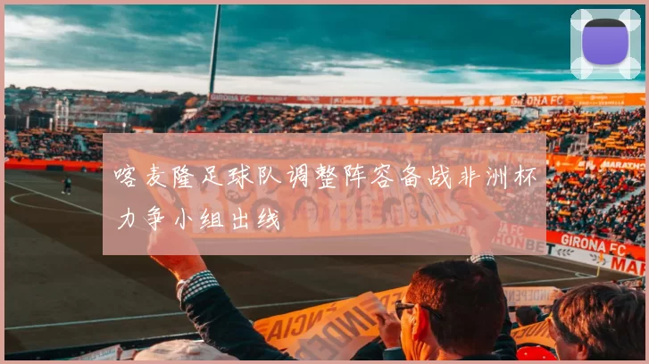 喀麦隆足球队调整阵容备战非洲杯力争小组出线