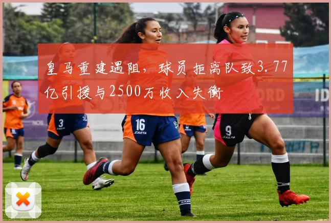 皇马重建遇阻，球员拒离队致3.77亿引援与2500万收入失衡
