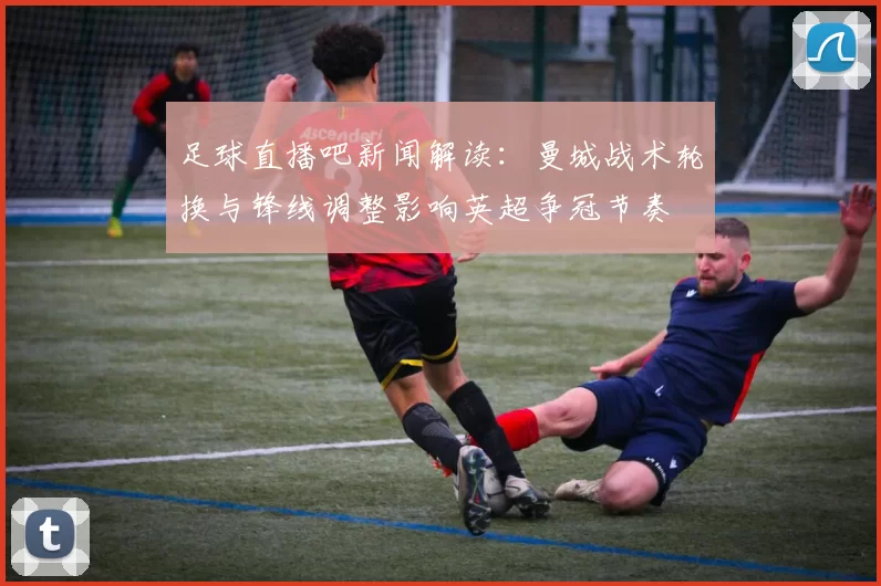足球直播吧新闻解读：曼城战术轮换与锋线调整影响英超争冠节奏