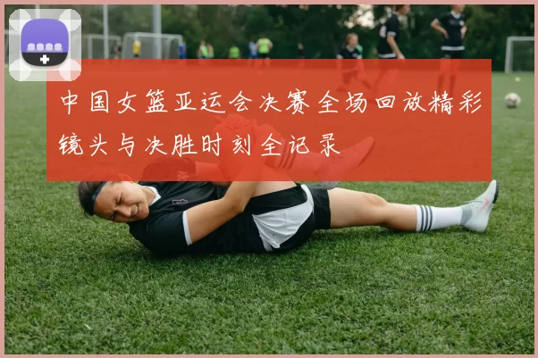 中国女篮亚运会决赛全场回放精彩镜头与决胜时刻全记录