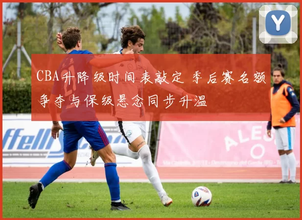 CBA升降级时间表敲定 季后赛名额争夺与保级悬念同步升温