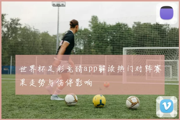 世界杯足彩竞猜app解读热门对阵赛果走势与伤停影响