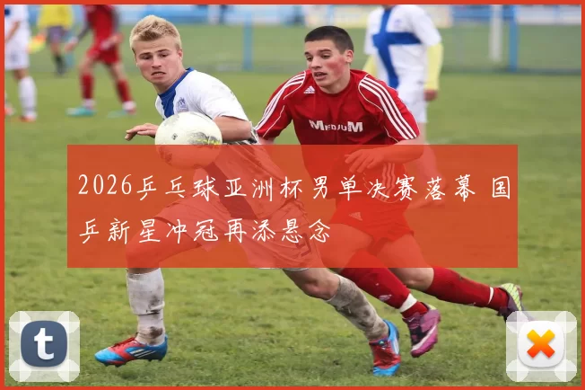 2026乒乓球亚洲杯男单决赛落幕 国乒新星冲冠再添悬念