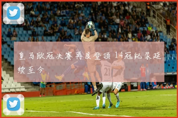 皇马欧冠决赛再度登顶 14冠纪录延续至今