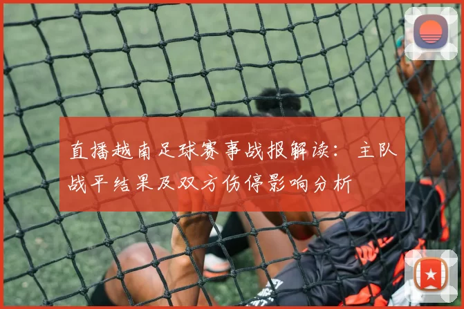 直播越南足球赛事战报解读：主队战平结果及双方伤停影响分析