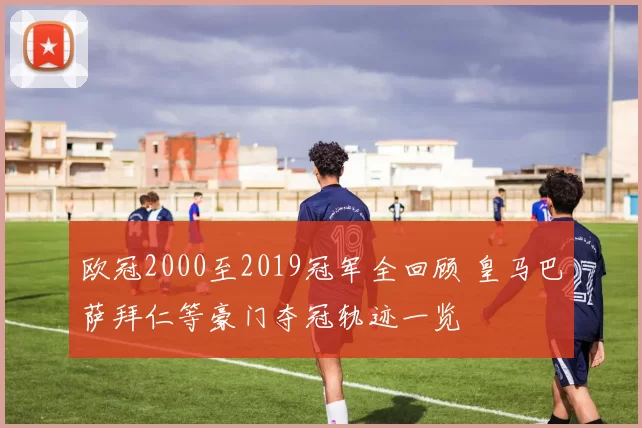 欧冠2000至2019冠军全回顾 皇马巴萨拜仁等豪门夺冠轨迹一览