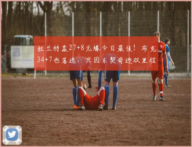 杜兰特轰27+8无缘今日最佳！布克34+7也落选，只因东契奇迎双里程碑贝恩米勒杜伦杜兰特阿夫迪亚东契奇