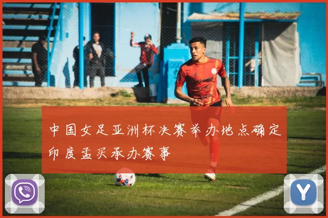 中国女足亚洲杯决赛举办地点确定印度孟买承办赛事