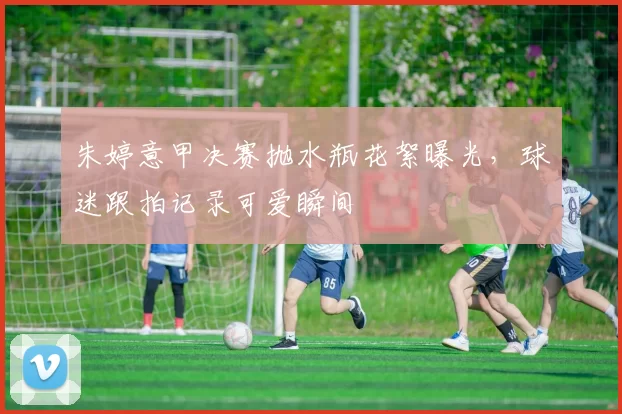 朱婷意甲决赛抛水瓶花絮曝光，球迷跟拍记录可爱瞬间