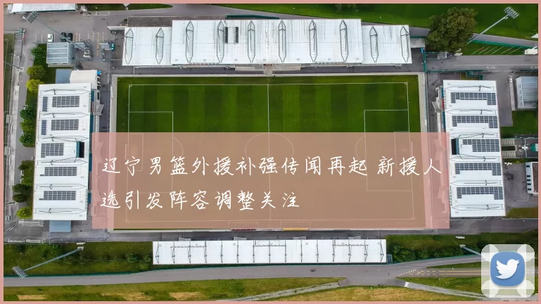 辽宁男篮外援补强传闻再起 新援人选引发阵容调整关注