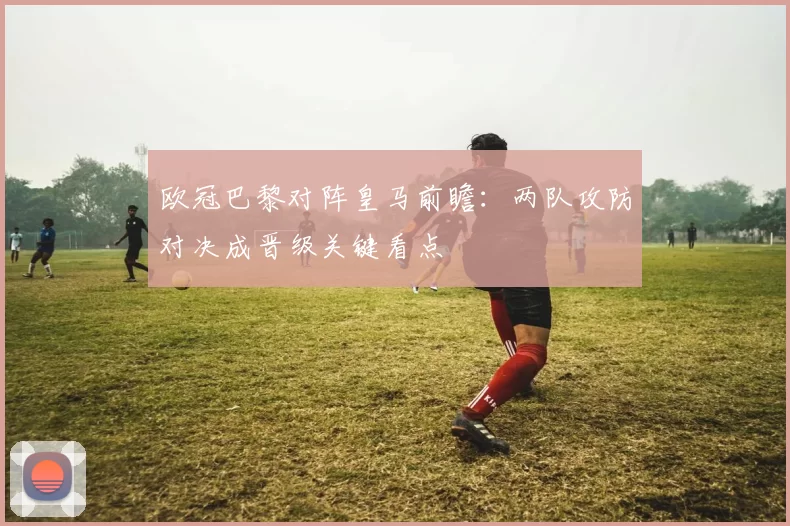 欧冠巴黎对阵皇马前瞻：两队攻防对决成晋级关键看点