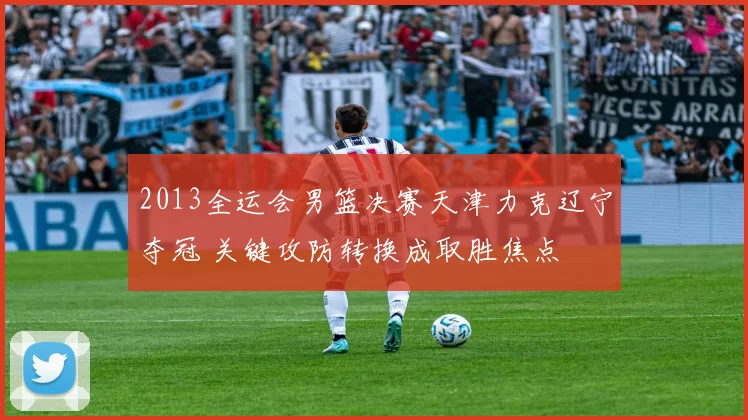 2013全运会男篮决赛天津力克辽宁夺冠 关键攻防转换成取胜焦点
