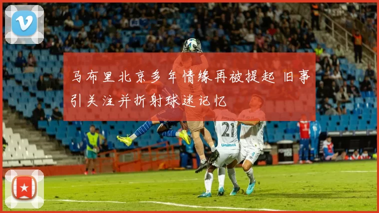 马布里北京多年情缘再被提起 旧事引关注并折射球迷记忆