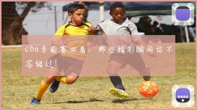 cba季前赛回看，那些精彩瞬间你不容错过！