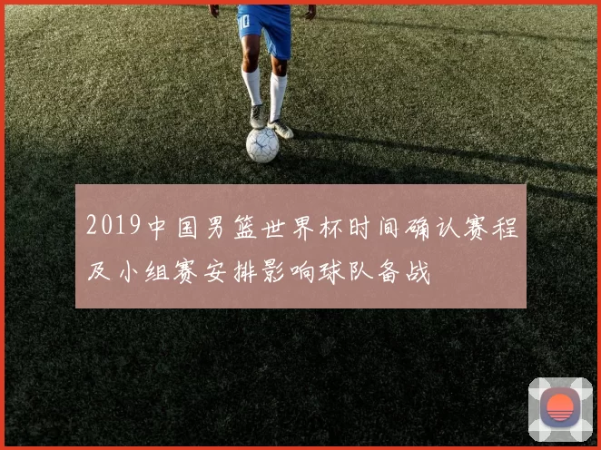 2019中国男篮世界杯时间确认赛程及小组赛安排影响球队备战