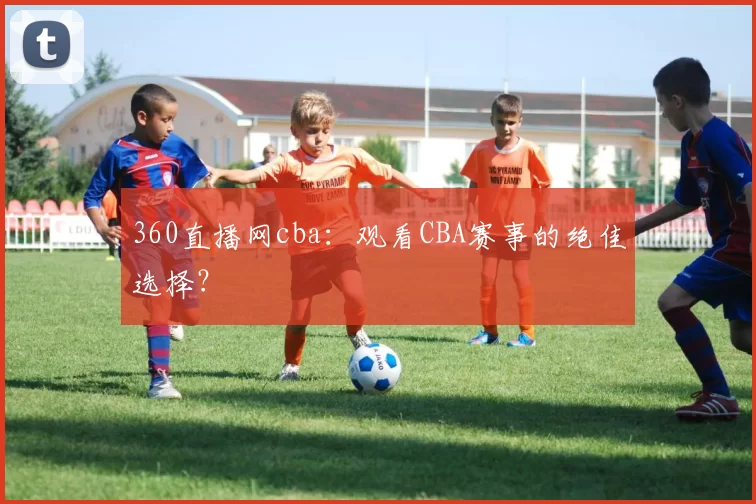 360直播网cba：观看CBA赛事的绝佳选择？