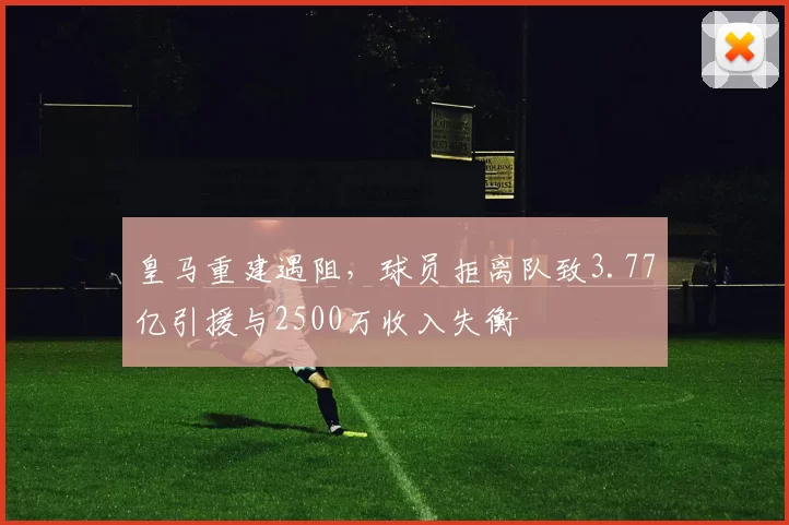 皇马重建遇阻，球员拒离队致3.77亿引援与2500万收入失衡