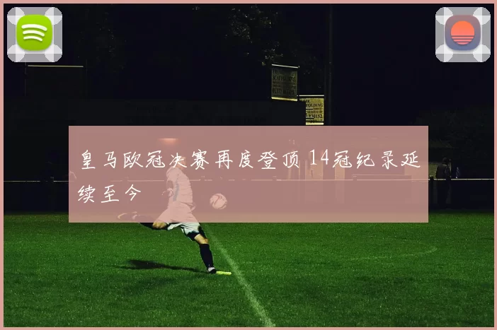 皇马欧冠决赛再度登顶 14冠纪录延续至今