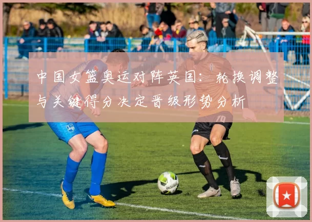 中国女篮奥运对阵英国：轮换调整与关键得分决定晋级形势分析