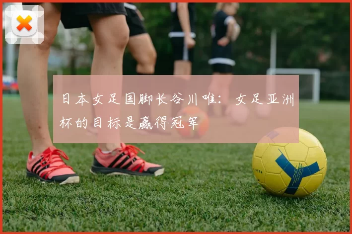 日本女足国脚长谷川唯：女足亚洲杯的目标是赢得冠军