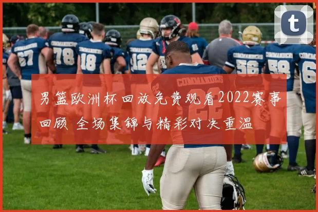 男篮欧洲杯回放免费观看2022赛事回顾 全场集锦与精彩对决重温