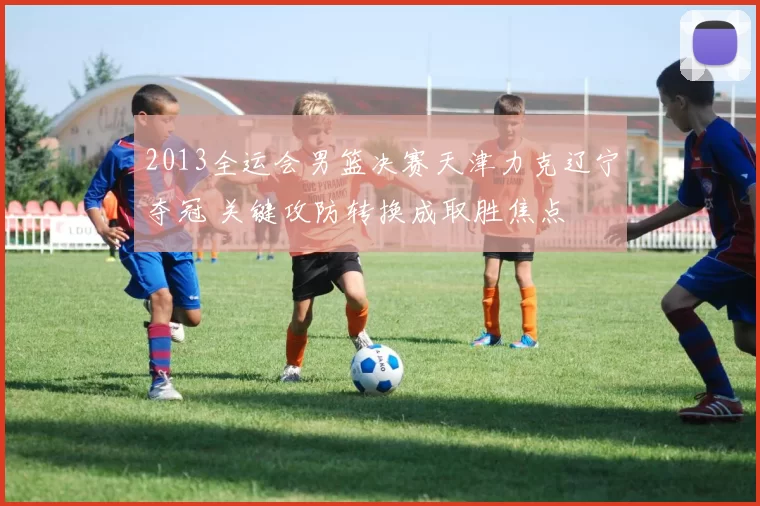 2013全运会男篮决赛天津力克辽宁夺冠 关键攻防转换成取胜焦点