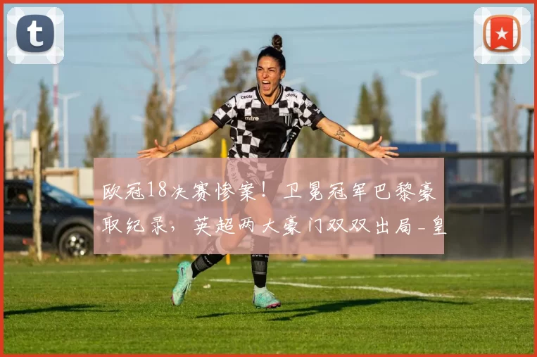 欧冠18决赛惨案！卫冕冠军巴黎豪取纪录，英超两大豪门双双出局_皇马_曼城_切尔西