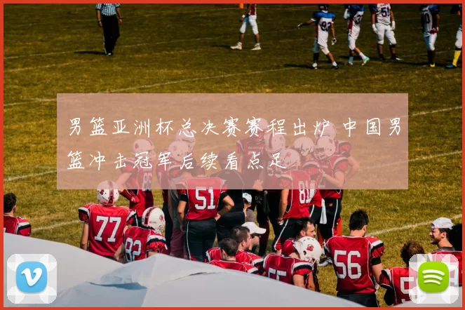 男篮亚洲杯总决赛赛程出炉 中国男篮冲击冠军后续看点足