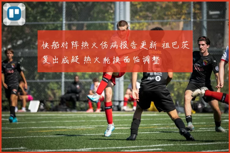 快船对阵热火伤病报告更新 祖巴茨复出成疑 热火轮换面临调整