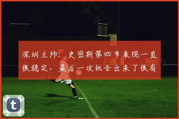 深圳主帅:史密斯第四节表现一直很稳定,最后一攻机会出来了很有决心