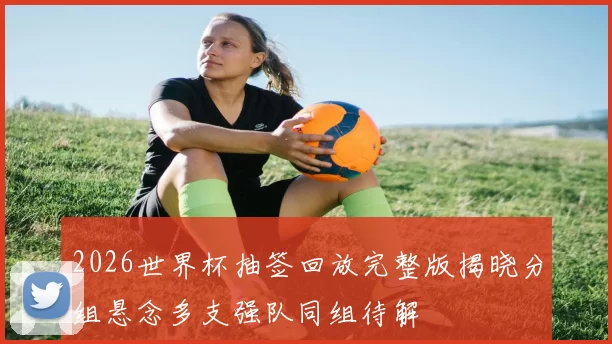 2026世界杯抽签回放完整版揭晓分组悬念多支强队同组待解