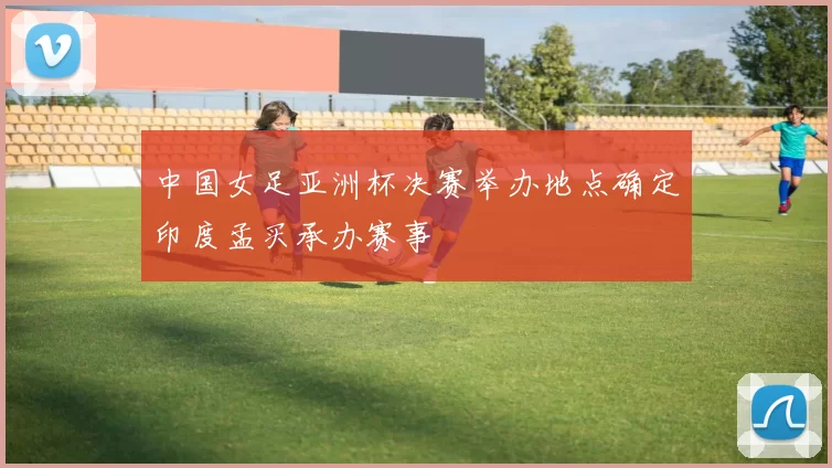 中国女足亚洲杯决赛举办地点确定印度孟买承办赛事