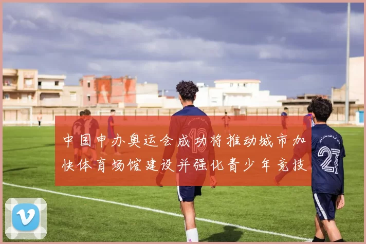 中国申办奥运会成功将推动城市加快体育场馆建设并强化青少年竞技培养