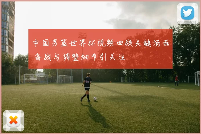 中国男篮世界杯视频回顾关键场面 备战与调整细节引关注