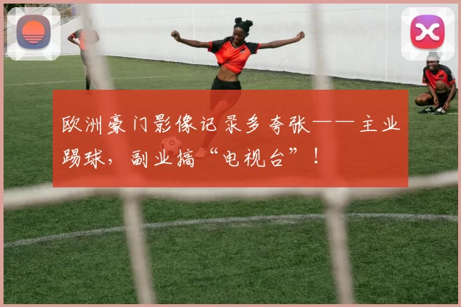 欧洲豪门影像记录多夸张——主业踢球，副业搞“电视台”！